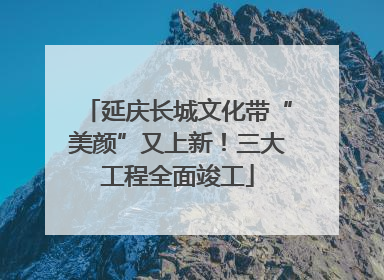 延庆长城文化带“美颜”又上新！三大工程全面竣工