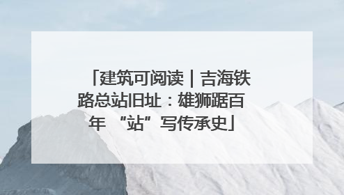 建筑可阅读｜吉海铁路总站旧址：雄狮踞百年 “站”写传承史