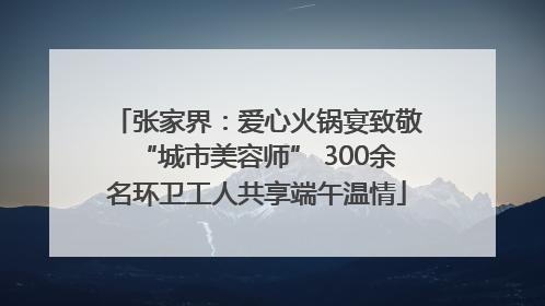 张家界：爱心火锅宴致敬“城市美容师” 300余名环卫工人共享端午温情