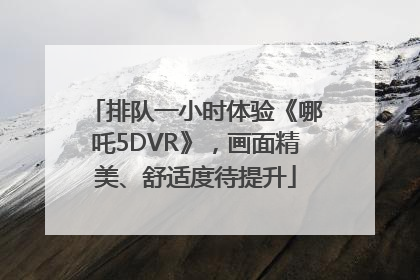 排队一小时体验《哪吒5DVR》，画面精美、舒适度待提升