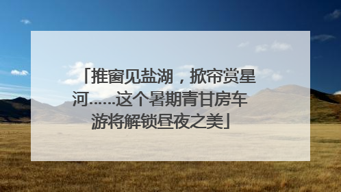 推窗见盐湖，掀帘赏星河……这个暑期青甘房车游将解锁昼夜之美