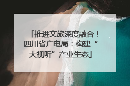 推进文旅深度融合！四川省广电局：构建“大视听”产业生态