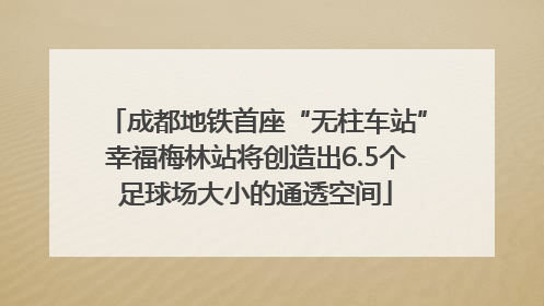 成都地铁首座“无柱车站”幸福梅林站将创造出6.5个足球场大小的通透空间