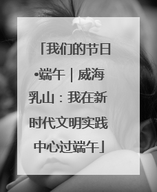 我们的节日•端午｜威海乳山：我在新时代文明实践中心过端午