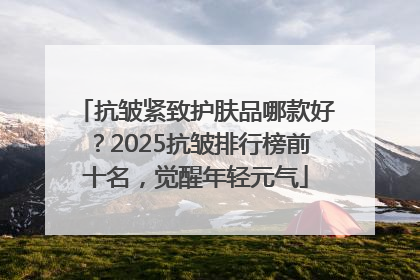 抗皱紧致护肤品哪款好？2025抗皱排行榜前十名，觉醒年轻元气