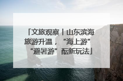 文旅观察丨山东滨海旅游升温，“海上游”“避暑游”酝新玩法