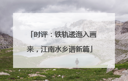 时评：铁轨逶迤入画来，江南水乡谱新篇