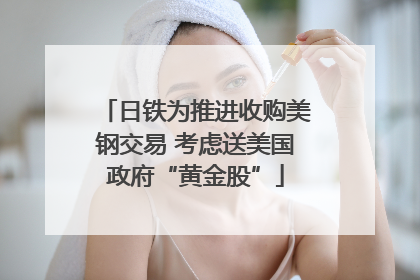 日铁为推进收购美钢交易 考虑送美国政府“黄金股”