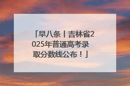 早八条丨吉林省2025年普通高考录取分数线公布！
