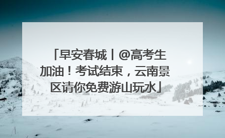 早安春城丨@高考生 加油！考试结束，云南景区请你免费游山玩水