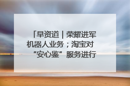 早资道｜荣耀进军机器人业务；淘宝对“安心鉴”服务进行逐步下线调整