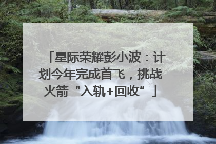 星际荣耀彭小波：计划今年完成首飞，挑战火箭“入轨+回收”