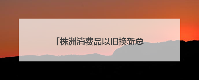 株洲消费品以旧换新总销售额超28.1亿元