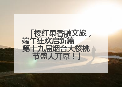 樱红果香融文旅，端午狂欢启新篇——第十九届烟台大樱桃节盛大开幕！