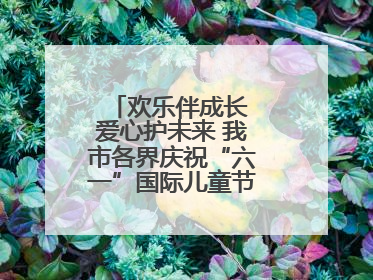 欢乐伴成长 爱心护未来 我市各界庆祝“六一”国际儿童节活动精彩纷呈