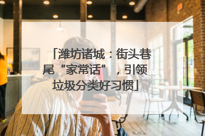 潍坊诸城：街头巷尾“家常话”，引领垃圾分类好习惯