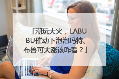 潮玩大火，LABUBU催动下泡泡玛特、布鲁可大涨该咋看？