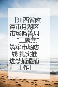 江西省鹰潭市月湖区市场监管局“三聚焦”筑牢市场防线 扎实推进禁捕退捕工作