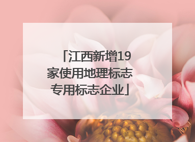 江西新增19家使用地理标志专用标志企业