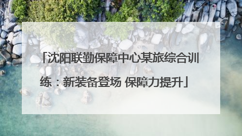 沈阳联勤保障中心某旅综合训练：新装备登场 保障力提升