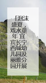 泡沫盛夏，戏水童年 宜宾长宁西城幼儿园及丽雅分园开展庆六一活动
