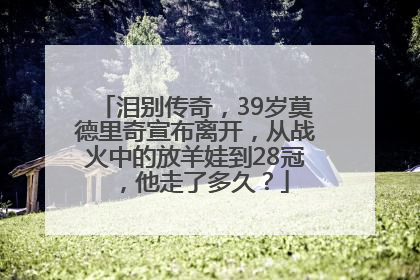 泪别传奇，39岁莫德里奇宣布离开，从战火中的放羊娃到28冠，他走了多久？