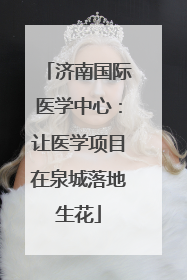 济南国际医学中心：让医学项目在泉城落地生花