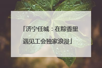 济宁任城：在粽香里遇见工会独家浪漫