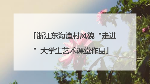 浙江东海渔村风貌“走进”大学生艺术课堂作品