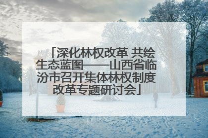 深化林权改革 共绘生态蓝图——山西省临汾市召开集体林权制度改革专题研讨会