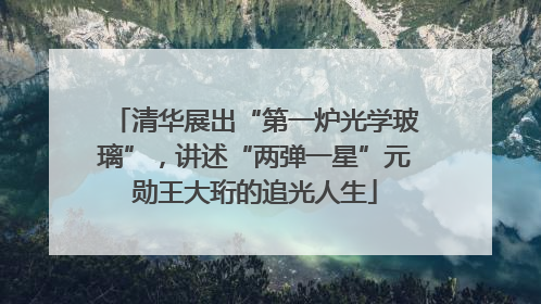 清华展出“第一炉光学玻璃”，讲述“两弹一星”元勋王大珩的追光人生