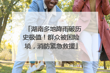 湖南多地降雨破历史极值！群众被困险境，消防紧急救援