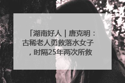 湖南好人｜唐克明：古稀老人勇救落水女子，时隔25年两次所救竟是同一人！