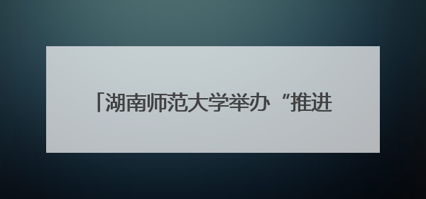 湖南师范大学举办“推进国家民委中华民族共同体研究基地建设”学术研讨会