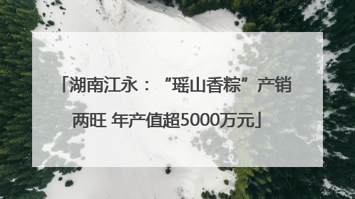 湖南江永：“瑶山香粽”产销两旺 年产值超5000万元