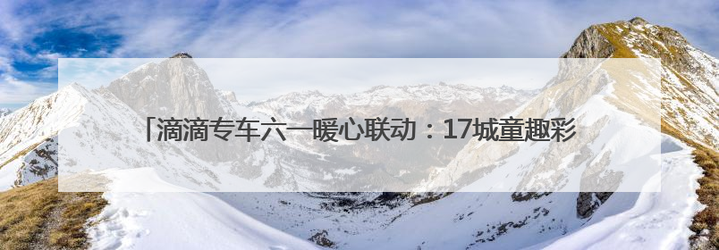 滴滴专车六一暖心联动：17城童趣彩蛋车惊喜上线 46城司机亲子活动