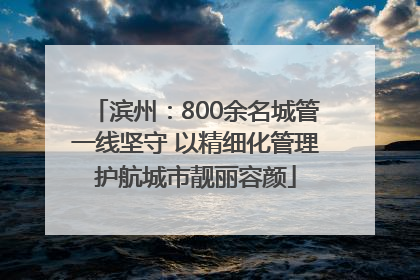 滨州：800余名城管一线坚守 以精细化管理护航城市靓丽容颜