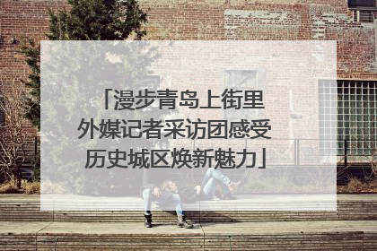 漫步青岛上街里 外媒记者采访团感受历史城区焕新魅力