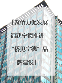 聚侨力促发展 福建宁德推进“侨见宁德”品牌建设