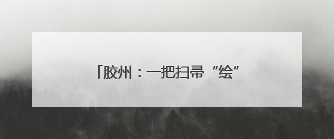 胶州：一把扫帚“绘”新景 赤子初心暖乡邻