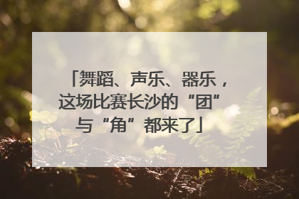 舞蹈、声乐、器乐，这场比赛长沙的“团”与“角”都来了