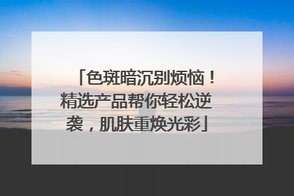 色斑暗沉别烦恼！精选产品帮你轻松逆袭，肌肤重焕光彩