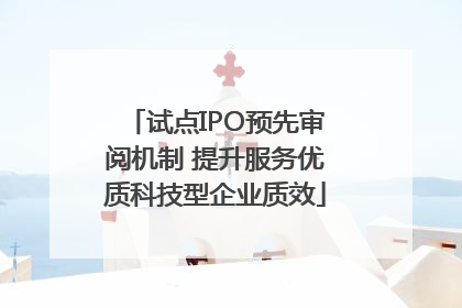 试点IPO预先审阅机制 提升服务优质科技型企业质效