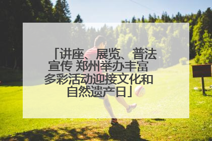 讲座、展览、普法宣传 郑州举办丰富多彩活动迎接文化和自然遗产日