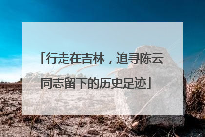 行走在吉林，追寻陈云同志留下的历史足迹