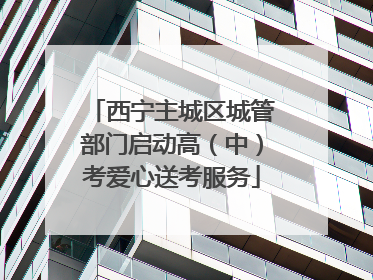 西宁主城区城管部门启动高（中）考爱心送考服务
