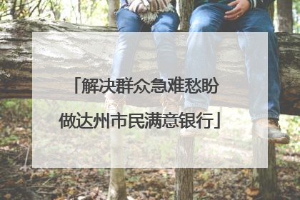 解决群众急难愁盼 做达州市民满意银行