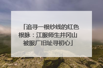 追寻一根纱线的红色根脉：江服师生井冈山被服厂旧址寻初心