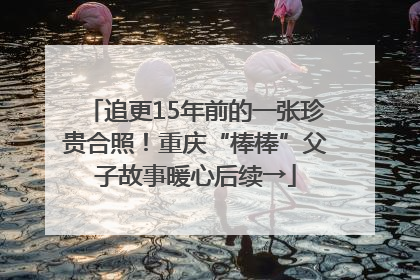 追更15年前的一张珍贵合照！重庆“棒棒”父子故事暖心后续→