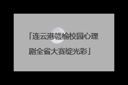 连云港赣榆校园心理剧全省大赛绽光彩